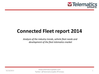 Connected Fleet report 2014
02/10/2013
www.telematicsupdate.com
Twitter: @TelematicsUpdte #TUnews
1
Analysis of the industry trends, vehicle fleet needs and
development of the fleet telematics market
 