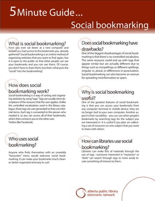 What is social bookmarking?
Have you ever sat down at a new computer and
wished you had access to the bookmarks you already
gathered? Social bookmarking is an online method of
organizing websites that you want to find again, but
it is open to the public so that other people can see
your bookmarks and you can see theirs. Of course,
you don’t have to share them, but that’s what puts the
“social”into the bookmarking!
Whousessocial
bookmarking?
Anyone who finds themselves with an unwieldy
“favourites” menu would welcome social book-
marking. It can make your bookmarks much clean-
er, better organized and easy to use!
How does social
bookmarking work?
Social bookmarking is a way of sorting and organiz-
ingwebsitesbyusing“tags.” Tagsareusuallyshortde-
scriptions of the resource that the user applies. Unlike
the controlled vocabularies used in the library cata-
logue,thesetagsareusergeneratedsotheyuseinfor-
mal terms. Each tag is connected to the person who
created it, so you can access all of their bookmarks,
which then connects you to the other user.
Twitter (like Facebook).
Why is social bookmarking
useful?
One of the greatest features of social bookmark-
ing is that you can access your bookmarks from
any computer terminal or mobile device; they are
no longer tied to your own computer. Another as-
pect is their sociability – you can use other people’s
bookmarks by searching tags for the subject you
are interested in. It is useful if you plan on collect-
ing a set of resources on one subject that you want
to share with others.
Doessocialbookmarkinghave
drawbacks?
One of the biggest disadvantages of social book-
marking is that there is no controlled vocabulary.
The same resource could end up with tags that
appear similar but are actually different due to
things such as misspellings or different spellings,
singular vs. plural, or differences in punctuation.
Social bookmarking can also become an avenue
for spreading misinformation or spam.
5Minute Guide...
Social bookmarking
Howcanlibrariesusesocial
bookmarking?
Libraries can make lists of materials through the
use of tags –someone interested in “mysteries” or
“dvds” can search through tags to more easily lo-
cate something of interest to them.
 