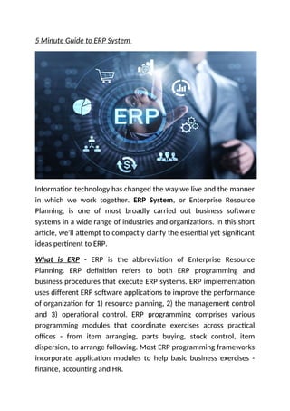 5 Minute Guide to ERP System
Information technology has changed the way we live and the manner
in which we work together. ERP System, or Enterprise Resource
Planning, is one of most broadly carried out business software
systems in a wide range of industries and organizations. In this short
article, we'll attempt to compactly clarify the essential yet significant
ideas pertinent to ERP.
What is ERP - ERP is the abbreviation of Enterprise Resource
Planning. ERP definition refers to both ERP programming and
business procedures that execute ERP systems. ERP implementation
uses different ERP software applications to improve the performance
of organization for 1) resource planning, 2) the management control
and 3) operational control. ERP programming comprises various
programming modules that coordinate exercises across practical
offices - from item arranging, parts buying, stock control, item
dispersion, to arrange following. Most ERP programming frameworks
incorporate application modules to help basic business exercises -
finance, accounting and HR.
 
