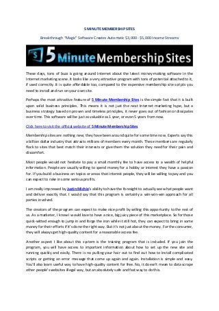 5 MINUTE MEMBERSHIP SITES
Breakthrough “Magic” Software Creates Automatic $3,000 - $5,000 Income Streams
These days, tons of buzz is going around Internet about the latest money-making software in the
Internet marketing scene .It looks like a very attractive program with tons of potential attached to it,
if used correctly. It is quite affordable too, compared to the expensive membership site scripts you
need to install and run on your own site.
Perhaps the most attractive feature of 5 Minute Membership Sites is the simple fact that it is built
upon solid business principles. This means it is not just the next Internet marketing hype, but a
business strategy based on proven and timeless principles, it never goes out of fashion or dissipates
over time. This software will be just as valuable as 1 year, or even 5 years from now.
Click here to visit the official website of 5 Minute Membership Sites
Membership sites are nothing new; they have been around quite for some time now. Experts say this
a billion dollar industry that attracts millions of members every month. These members are regularly
flock to sites that best match their interests or give them the solution they need for their pain and
discomfort.
Most people would not hesitate to pay a small monthly fee to have access to a wealth of helpful
information. People are usually willing to spend money for a hobby or interest they have a passion
for. If you build a business on topics or areas that interest people, they will be willing to pay and you
can expect to rake in some serious profits.
I am really impressed by Justin Michie's ability to have the foresight to actually see what people want
and deliver exactly that. I would say that this program is certainly a win-win-win approach for all
parties involved.
The creators of the program can expect to make nice profit by selling this opportunity to the rest of
us. As a marketer, I know I would love to have a nice, big juicy piece of this marketplace. So for those
quick-witted enough to jump in and forge the iron while it still hot, they can expect to bring in some
money for their efforts if it's done the right way. But it's not just about the money. For the consumer,
they will always get high-quality content for a reasonable access fee.
Another aspect I like about this system is the training program that is included. If you join the
program, you will have access to important information about how to set up the new site and
running quickly and easily. There is no pulling your hair out to find out how to install complicated
scripts or getting an error message that come up again and again. Installation is simple and easy.
You'll also learn useful way to have high-quality content for free. No, it doesn't mean to data scrape
other people's websites illegal way, but an absolutely safe and fast way to do this.
 