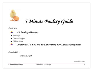 5 Minute Poultry Guide Compiled By : Dr.R.M.Sajid 1
5 Minute Poultry Guide
Contents:
All Poultry Diseases
 Etiology
 Clinical Signs
 PM Lesions
Materials To Be Sent To Laboratory For Disease Diagnosis.
Compiled By :
Dr.Rai.M.Sajid
Errors And Omissions Are Accepted.
 