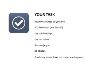 YOUR TASK
Review each page on your site.
200-500 words (aim for 300).
Use sub-headings.
Use dot points.
Remove jargon.
BE BRUTAL.
Good copy should leave the reader wanting more.