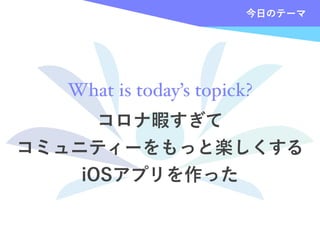 コロナ暇すぎて
コミュニティーをもっと楽しくする
iOSアプリを作った
今日のテーマ
What is today’s topick?
 