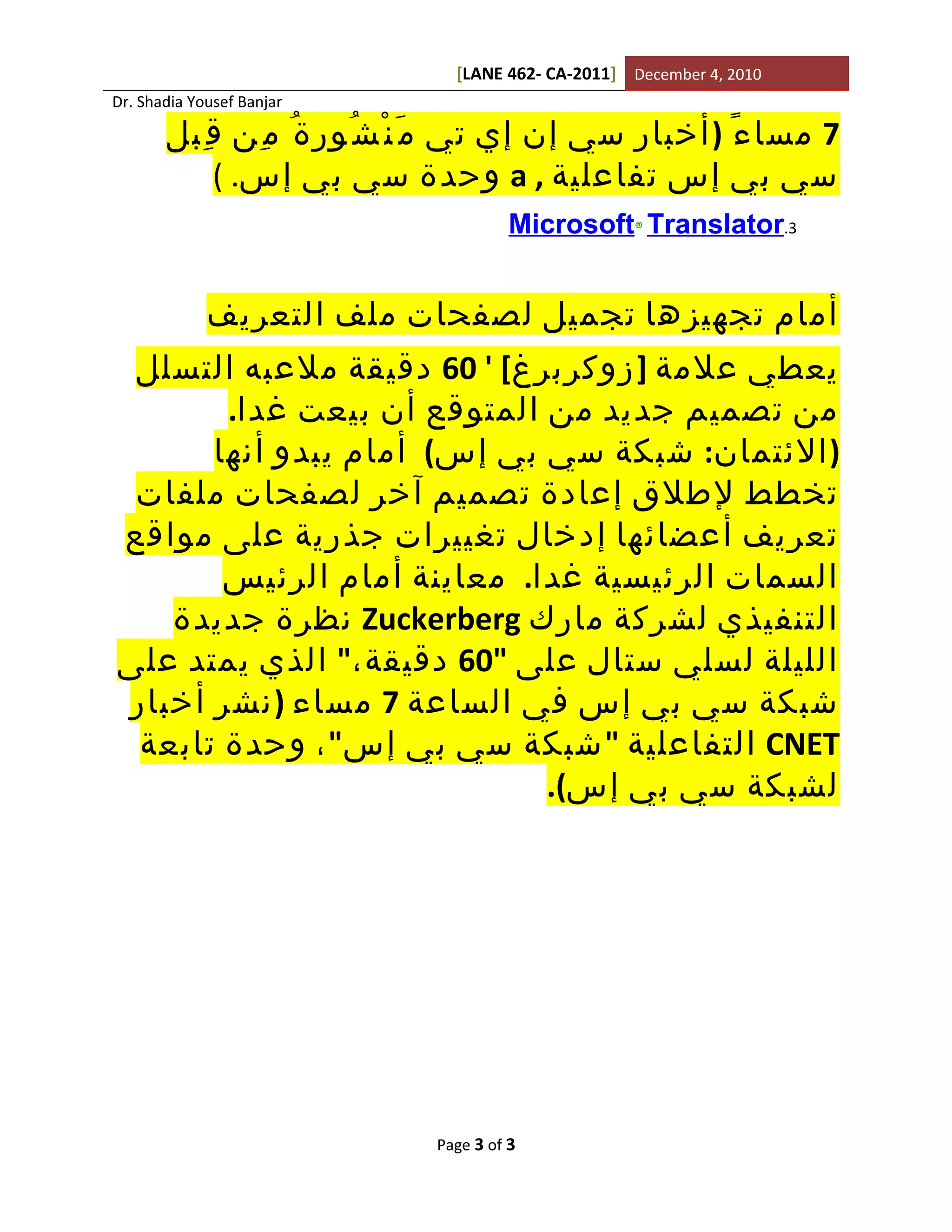 ‫0102 ,4 ‪[LANE 462- CA-2011] December‬‬
‫‪Dr. Shadia Yousef Banjar‬‬

       ‫7 مسا ء ً ) أخبار سي إن إي تي م َ ن ْ ش ُور ة ُ م ِن ق ِبل‬
           ‫سي بي إس تفاعلية , ‪ a‬وحدة سي بي إس. (‬
                                        ‫3.‪Microsoft® Translator‬‬


             ‫أمام تجهيزها تجميل لصفحات ملف التعريف‬
 ‫يعطي علمة ] زوكربرغ[ ' 06 دقيقة ملعبه التسلل‬
       ‫من تصميم جديد من المتوقع أن بيعت غدا.‬
      ‫) الئتمان: شبكة سي بي إس( أمام يبدو أنها‬
 ‫تخطط لطلق إعادة تصميم آخر لصفحات ملفات‬
‫تعريف أعضائها إدخال تغييرات جذرية على مواقع‬
       ‫السمات الرئيسية غدا. معاينة أمام الرئيس‬
   ‫التنفيذي لشركة مارك ‪ Zuckerberg‬نظرة جديدة‬
‫الليلة لسلي ستال على "06 دقيقة،" الذي يمتد على‬
‫شبكة سي بي إس في الساعة 7 مساء ) نشر أخبار‬
 ‫‪ CNET‬التفاعلية " شبكة سي بي إس" ، وحدة تابعة‬
                            ‫لشبكة سي بي إس(.‬




                              ‫3 ‪Page 3 of‬‬
 