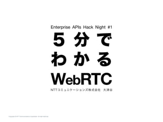 Copyright © NTT Communications Corporation. All right reserved.
Enterprise APIs Hack Night #1
５ 分 で 
わ か る 
WebRTC NTTコミュニケーションズ株式会社 大津谷
 