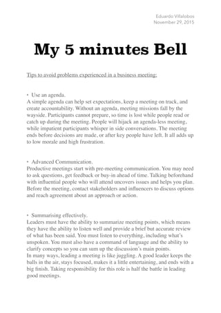 Eduardo Villalobos
November 29, 2015
My 5 minutes Bell
!
Tips to avoid problems experienced in a business meeting:	
!
!
• Use an agenda.	
A simple agenda can help set expectations, keep a meeting on track, and
create accountability. Without an agenda, meeting missions fall by the
wayside. Participants cannot prepare, so time is lost while people read or
catch up during the meeting. People will hijack an agenda-less meeting,
while impatient participants whisper in side conversations. The meeting
ends before decisions are made, or after key people have left. It all adds up
to low morale and high frustration.	
!
!
• Advanced Communication.	
Productive meetings start with pre-meeting communication. You may need
to ask questions, get feedback or buy-in ahead of time. Talking beforehand
with inﬂuential people who will attend uncovers issues and helps you plan.
Before the meeting, contact stakeholders and inﬂuencers to discuss options
and reach agreement about an approach or action.	
!
!
• Summarising effectively.	
Leaders must have the ability to summarize meeting points, which means
they have the ability to listen well and provide a brief but accurate review
of what has been said. You must listen to everything, including what’s
unspoken. You must also have a command of language and the ability to
clarify concepts so you can sum up the discussion’s main points.	
In many ways, leading a meeting is like juggling. A good leader keeps the
balls in the air, stays focused, makes it a little entertaining, and ends with a
big ﬁnish. Taking responsibility for this role is half the battle in leading
good meetings. 	
!
 