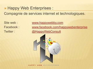    Happy Web Enterprises :
Compagnie de services internet et technologiques.

Site web :      www.happywebby.com
Facebook :      www.facebook.com/happywebenterprise
Twitter :       @HappyWebConsult
 