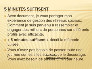 5 MINUTES SUFFISENT
 Avec document, je veux partager mon
  expérience de gestion des réseaux sociaux.
  Comment je suis parvenu à rassembler et
  engager des milliers de personnes sur différents
  profils avec efficacité.
 « 5 minutes suffisent » décrit la méthode
  utlisée.
 Vous n’avez pas besoin de passer toute une
  journée sur les sites sociaux. Je le décourage.
                           Le Teacher
                           (@HappyWebConsult)
  Vous avez besoin de passer 5 min par heure.
 