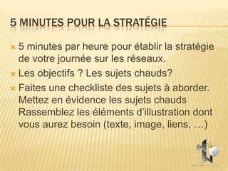 5 MINUTES POUR LA STRATÉGIE

 5 minutes par heure pour établir la stratégie
  de votre journée sur les réseaux.
 Les objectifs ? Les sujets chauds?

 Faites une checkliste des sujets à aborder.
  Mettez en évidence les sujets chauds
  Rassemblez les éléments d’illustration dont
  vous aurez besoin (texte, image, liens, …)
 