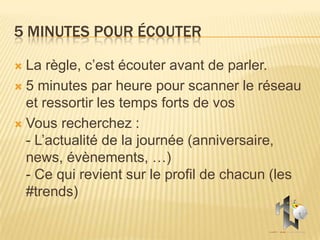 5 MINUTES POUR ÉCOUTER

 La règle, c’est écouter avant de parler.
 5 minutes par heure pour scanner le réseau
  et ressortir les temps forts de vos
 Vous recherchez :
  - L’actualité de la journée (anniversaire,
  news, évènements, …)
  - Ce qui revient sur le profil de chacun (les
  #trends)
 