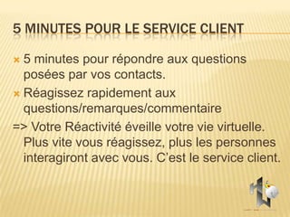 5 MINUTES POUR LE SERVICE CLIENT

 5 minutes pour répondre aux questions
  posées par vos contacts.
 Réagissez rapidement aux
  questions/remarques/commentaire
=> Votre Réactivité éveille votre vie virtuelle.
  Plus vite vous réagissez, plus les personnes
  interagiront avec vous. C’est le service client.
 