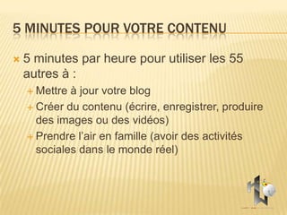 5 MINUTES POUR VOTRE CONTENU

   5 minutes par heure pour utiliser les 55
    autres à :
     Mettre à jour votre blog
     Créer du contenu (écrire, enregistrer, produire
      des images ou des vidéos)
     Prendre l’air en famille (avoir des activités
      sociales dans le monde réel)
 