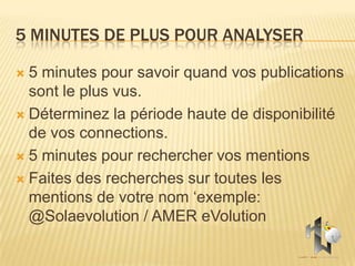 5 MINUTES DE PLUS POUR ANALYSER

 5 minutes pour savoir quand vos publications
  sont le plus vus.
 Déterminez la période haute de disponibilité
  de vos connections.
 5 minutes pour rechercher vos mentions

 Faites des recherches sur toutes les
  mentions de votre nom ‘exemple:
  @Solaevolution / AMER eVolution
 