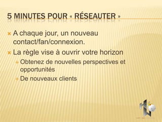 5 MINUTES POUR « RÉSEAUTER »

 A chaque jour, un nouveau
  contact/fan/connexion.
 La règle vise à ouvrir votre horizon
     Obtenez de nouvelles perspectives et
      opportunités
     De nouveaux clients
 