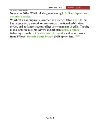 [LANE 462- CA-2011] December 13, 2010
Dr. Shadia Yousef Banjar
November 2010, WikiLeaks began releasing U.S. State department
diplomatic cables.
WikiLeaks was originally launched as a user-editable wiki site, but
has progressively moved towards a more traditional publication
model, and no longer accepts either user comments or edits. The site
is available on multiple servers and different domain names
following a number of denial-of-service attacks and its severance
from different Domain Name System (DNS) providers.[14][15]




                              Page 3 of 3
 