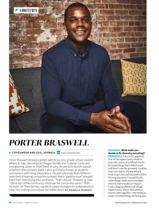 24 d e lta s k y / m a r c h 2 0 1 9
ROUGHOL: What made you
decide to fix diversity recruiting?
BRASWELL: I was very apprecia-
tive of the opportunity I had to
start my career at Goldman Sachs.
It’s something that I didn’t and I
still don’t take for granted; I realize
how rare that is. I knew what it
took to get into and succeed within
the organization. I wanted to do
something a little more entrepre-
neurial and to make an impact.
I saw a huge problem and a huge
opportunity. When that perfect
storm came together—me being an
expert in something, me being pas-
PORTER BRASWELL
Porter Braswell followed a golden path to success: private school, student
athlete at Yale, internships at Morgan Stanley and Goldman Sachs and
a burgeoning career on Wall Street. In 2015, he veered to launch Jopwell,
a platform that connects black, Latinx and Native American students
and workers with hiring corporations. He and cofounder Ryan Williams
were tired of hearing companies complain that a “pipeline issue” stopped
them from diversifying their workforce. “That’s absurd,” Braswell, 31, says.
“We’re part of the community. We know the community exists.” With
his book, LetThemSeeYou, a guide to career strategies for professionals of
color, he’s making sure to leave the ladder down. B Y I S A B E L L E ROUG HOL
▶ COFOUNDER AND CEO, JOPWELL lnkd.in/porterbraswell
5 MINUTES WITH
P H O T O G R A P H B Y A A R O N R I C H T E R
 