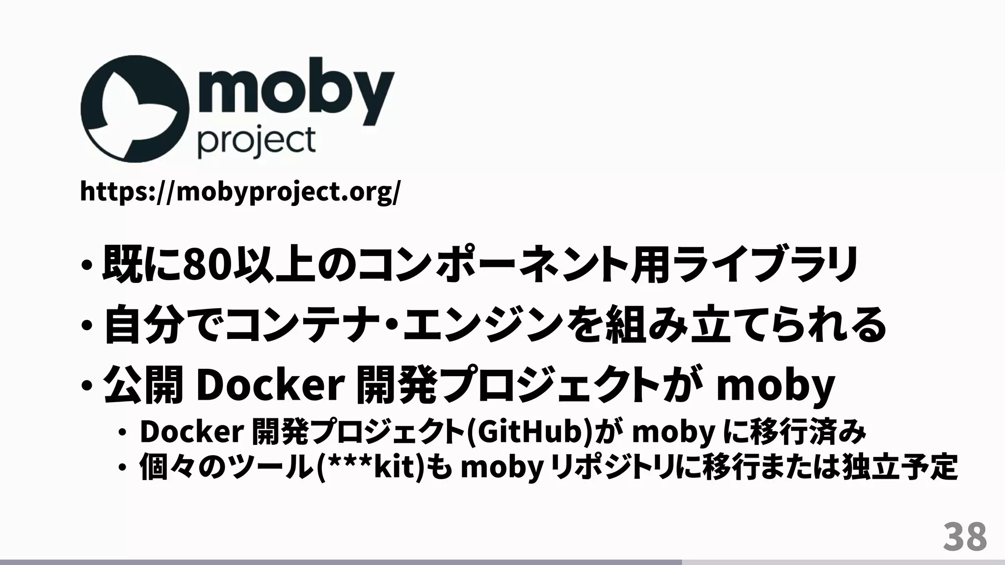 38
https://mobyproject.org/
• 既に80以上のコンポーネント用ライブラリ
• 自分でコンテナ・エンジンを組み立てられる
• 公開 Docker 開発プロジェクトが moby
• Docker 開発プロジェクト(GitHub)が moby に移行済み
• 個々のツール(***kit)も moby リポジトリに移行または独立予定
 