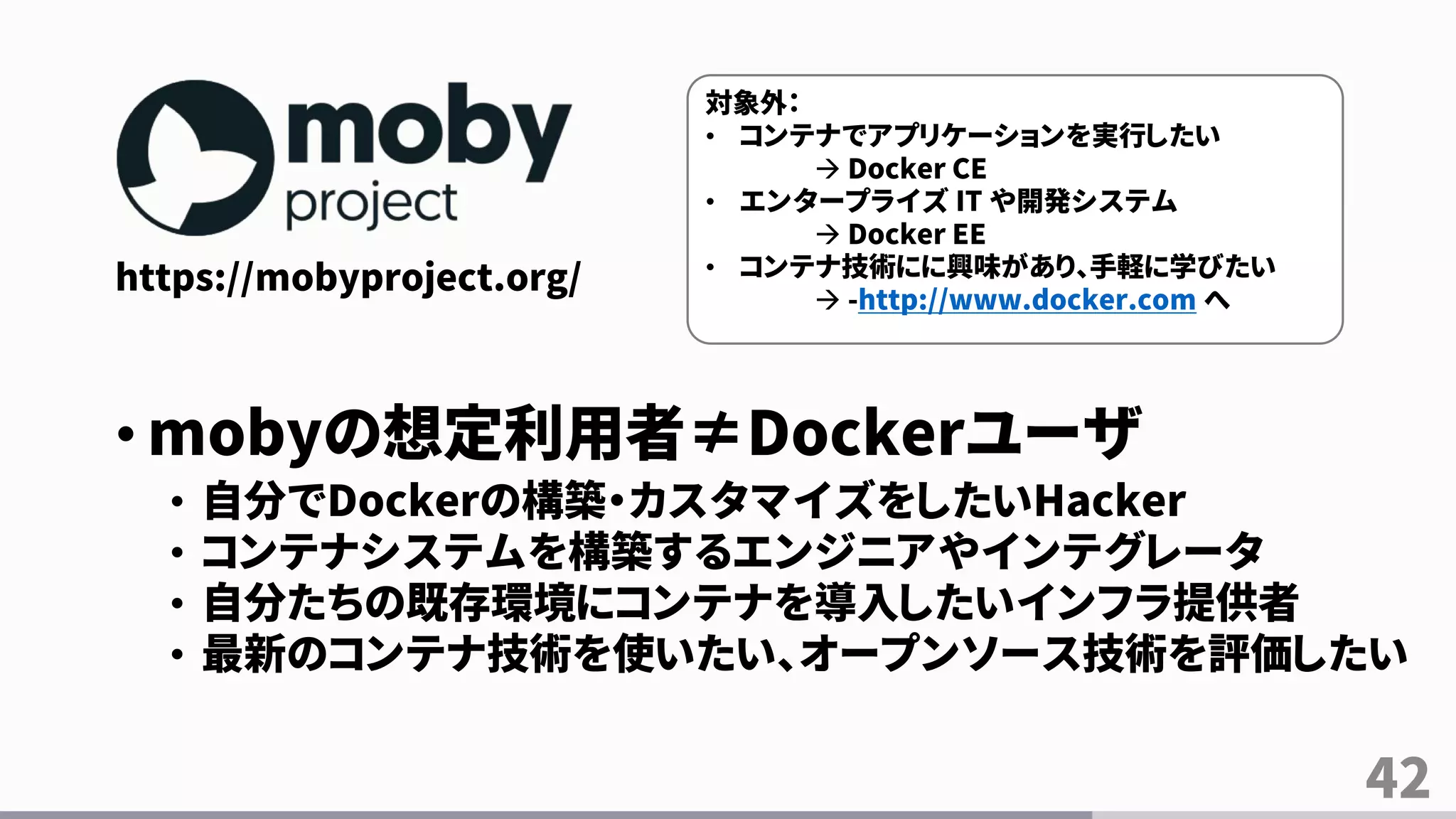 42
https://mobyproject.org/
• mobyの想定利用者≠Dockerユーザ
• 自分でDockerの構築・カスタマイズをしたいHacker
• コンテナシステムを構築するエンジニアやインテグレータ
• 自分たちの既存環境にコンテナを導入したいインフラ提供者
• 最新のコンテナ技術を使いたい、オープンソース技術を評価したい
対象外：
• コンテナでアプリケーションを実行したい
 Docker CE
• エンタープライズ IT や開発システム
 Docker EE
• コンテナ技術にに興味があり、手軽に学びたい
 -http://www.docker.com へ
 