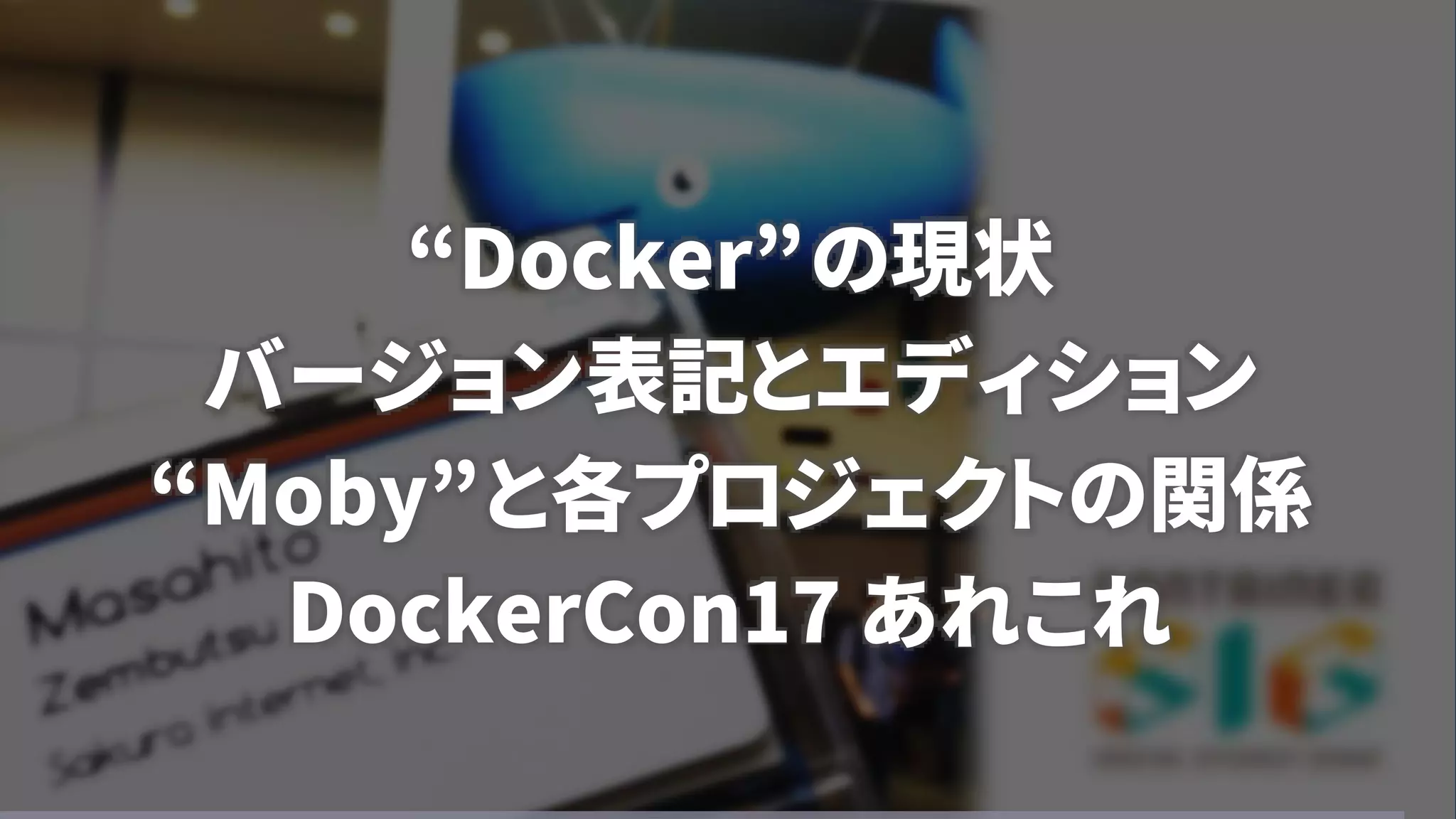 “Docker”の現状
バージョン表記とエディション
“Moby”と各プロジェクトの関係
DockerCon17 あれこれ
 