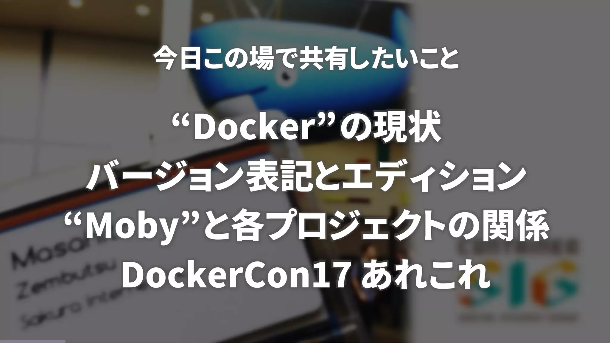 今日この場で共有したいこと
“Docker”の現状
バージョン表記とエディション
“Moby”と各プロジェクトの関係
DockerCon17 あれこれ
 