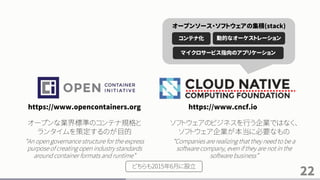 22
https://www.opencontainers.org https://www.cncf.io
コンテナ化 動的なオーケストレーション
マイクロサービス指向のアプリケーション
オープンソース・ソフトウェアの集積(stack)
オープンな業界標準のコンテナ規格と
ランタイムを策定するのが目的
“An open governance structure for the express
purpose of creating open industry standards
around container formats and runtime”
ソフトウェアのビジネスを行う企業ではなく、
ソフトウェア企業が本当に必要なもの
“Companies are realizing that they need to be a
software company, even if they are not in the
software business”
どちらも2015年6月に設立
 