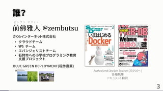 誰？
さくらインターネット株式会社
• クラウドチーム
• VPS チーム
• エバンジェリストチーム
• 石狩市への小学校プログラミング教育
支援プロジェクト
•
BLUE GREEN DEPLOYMENT(稲作農業)
3
Authorized Docker Trainer (2015.6～)
各種執筆
ドキュメント翻訳
ゼ ン ブ ツ マ サ ヒ ト
 