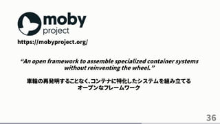 36
https://mobyproject.org/
“An open framework to assemble specialized container systems
without reinventing the wheel.”
車輪の再発明することなく、コンテナに特化したシステムを組み立てる
オープンなフレームワーク
 