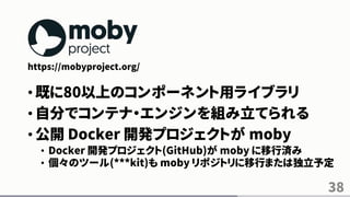 38
https://mobyproject.org/
• 既に80以上のコンポーネント用ライブラリ
• 自分でコンテナ・エンジンを組み立てられる
• 公開 Docker 開発プロジェクトが moby
• Docker 開発プロジェクト(GitHub)が moby に移行済み
• 個々のツール(***kit)も moby リポジトリに移行または独立予定
 