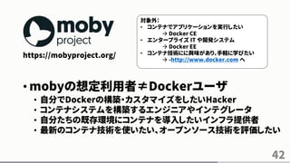 42
https://mobyproject.org/
• mobyの想定利用者≠Dockerユーザ
• 自分でDockerの構築・カスタマイズをしたいHacker
• コンテナシステムを構築するエンジニアやインテグレータ
• 自分たちの既存環境にコンテナを導入したいインフラ提供者
• 最新のコンテナ技術を使いたい、オープンソース技術を評価したい
対象外：
• コンテナでアプリケーションを実行したい
 Docker CE
• エンタープライズ IT や開発システム
 Docker EE
• コンテナ技術にに興味があり、手軽に学びたい
 -http://www.docker.com へ
 