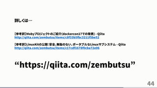 44
詳しくは…
【参考訳】Mobyプロジェクトのご紹介(dockercon17での発表) - Qiita
http://qiita.com/zembutsu/items/c8f33b5fbc3211f5be52
【参考訳】LinuxKitの公開：安全、無駄のない、ポータブルなLinuxサブシステム - Qiita
http://qiita.com/zembutsu/items/c17cdf1678f0cba72e06
“https://qiita.com/zembutsu”
 