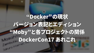 “Docker”の現状
バージョン表記とエディション
“Moby”と各プロジェクトの関係
DockerCon17 あれこれ
 