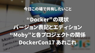 今日この場で共有したいこと
“Docker”の現状
バージョン表記とエディション
“Moby”と各プロジェクトの関係
DockerCon17 あれこれ
 