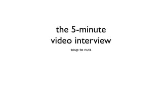 the 5-minute
video interview
    soup to nuts
 