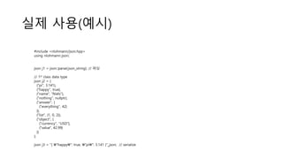 실제 사용(예시)
#include <nlohmann/json.hpp>
using nlohmann::json;
json j1 = json::parse(json_string); // 파싱
// 1st class data type
json j2 = {
{"pi", 3.141},
{"happy", true},
{"name", "Niels"},
{"nothing", nullptr},
{"answer", {
{"everything", 42}
}},
{"list", {1, 0, 2}},
{"object", {
{"currency", "USD"},
{"value", 42.99}
}}
};
json j3 = "{ "happy": true, "pi": 3.141 }"_json; // serialize
 