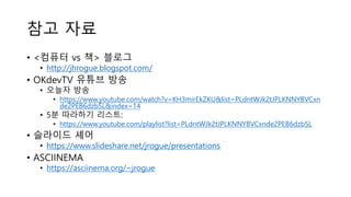 참고 자료
• <컴퓨터 vs 책> 블로그
• http://jhrogue.blogspot.com/
• OKdevTV 유튜브 방송
• 오늘자 방송
• https://www.youtube.com/watch?v=KH3mirEkZKU&list=PLdntWJk2tJPLKNNYBVCxn
de2PEB6dzbSL&index=14
• 5분 따라하기 리스트:
• https://www.youtube.com/playlist?list=PLdntWJk2tJPLKNNYBVCxnde2PEB6dzbSL
• 슬라이드 셰어
• https://www.slideshare.net/jrogue/presentations
• ASCIINEMA
• https://asciinema.org/~jrogue
 