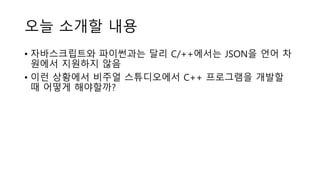 오늘 소개할 내용
• 자바스크립트와 파이썬과는 달리 C/++에서는 JSON을 언어 차
원에서 지원하지 않음
• 이런 상황에서 비주얼 스튜디오에서 C++ 프로그램을 개발할
때 어떻게 해야할까?
 