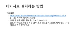 패키지로 설치하는 방법
• vcpkg!
• https://docs.microsoft.com/ko-kr/cpp/build/vcpkg?view=vs-2019
• C++용 명령행 패키지 관리자
• 교차 플랫폼 지원: 윈도우, 리눅스, MacOS X
• 윈도우 카탈로그에 등록된 경우 소스 코드를 다운로드해서 빌드 → 컴
파일러 버전 문제 해소
 