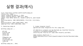실행 결과(예시)
$ git clone https://github.com/Microsoft/vcpkg.git
Cloning into 'vcpkg'...
remote: Enumerating objects: 1, done.
remote: Counting objects: 100% (1/1), done.
remote: Total 86762 (delta 0), reused 0 (delta 0), pack-reused
86761
Receiving objects: 100% (86762/86762), 25.61 MiB | 8.41 MiB/s,
done.
Resolving deltas: 100% (53902/53902), done.
Updating files: 100% (5288/5288), done.
$ ./bootstrap-vcpkg.sh
Building vcpkg.exe ...
pch.cpp
archives.cpp
checks.cpp
chrono.cpp
...
vcpkgpaths.cpp
versiont.cpp
visualstudio.cpp
vcpkg.cpp
...
Building vcpkg.exe... done.
$ ./vcpkg integrate install
Applied user-wide integration for this vcpkg root.
All MSBuild C++ projects can now #include any installed libraries.
Linking will be handled automatically.
Installing new libraries will make them instantly available.
CMake projects should use: "-
DCMAKE_TOOLCHAIN_FILE=C:/Users/jaypark/vcpkg/scripts/buildsystems/vcpkg.
cmake"
 