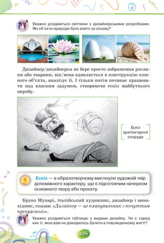 Уважно роздивіться світлини з дизайнерськими розробками.
Які об'єкти природи було взято за основу?
Дизайнер/дизайнерка не бере просто зображення росли­
ни або тварини, він/вона вдивляється в конструкцію кож­
ного об'єкта, аналізує її. І тільки потім починає працюва­
ти над власним задумом, створюючи ескіз майбутнього
виробу.
Ескіз
архітектурної
споруди
--------------------------------------------------------------------------------
Ескіз — в образотворчому мистецтві художній твір
допоміжного характеру, що є підготовчим начерком
основного твору або проєкту.
Бруно Мунарі, італійський художник, дизайнер і вина­
хідник, сказав:«Дизайнер — це планувальник з почуттям
прекрасного».
Уважно роздивіться таблицю з видами дизайну. Чи є серед
них ті, яких вам не доводилось бачити в повсякденному житті?
1е6]
 