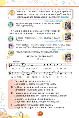 —
Вистави, які були присвячені Різдву і гралися
ляльками у великому дерев'яному коробі, поділе­
ному на два або три поверхи, називалися вертеп.
--------------------------------------- '
https://cutt.ly/sO1EE4c
Фрагмент виступу лялькового вертепу (на вибір
учителя/учительки).
У таких різдвяних виставах могли грати не
лише ляльки, а й люди — актори й акторки.
Вистава «Український вертеп» (сценарій Сашка
Лірника). https://cutt.ly/901 ЕМЕ
У чому особливості вистав у вертепі? Хто були героями різдвя­
ної вистави? Чи знайомі вам пісні, що виконувалися?
https://cutt.ly/EO1EDud
Розучіть українську колядку «Нова радість стала».
НОВА РАДІСТЬ СТАЛА
Колядка
Урочисто
О=Г П ¡г г
Но - ва ра - дість ста - ла, я - ка не бу - ва - ла:
над вер-те-пом зві - зда яс - на сві - ту за - сі - я - ла.
дість ста - ла,
1. Нова радість стала, яка не бувала:
Над вертепом звізда ясна світу засіяла.
2. Де Христос родився, з Діви воплотився,
Як чоловік, пеленами убого повився.
3. Пастушки з ягнятком перед тим дитятком
На колінця припадають, царя-Бога прославляють.
4. Славим тебе, царю, небесний владарю,
Даруй літа щасливії цього дому господарю.
5. Цього дому господарю і його родині,
Даруй долю, верни волю нашій неньці Україні!
 