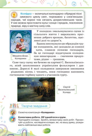 - --------------------------------------------------------------------------------------------------------------
Колядка — величальні календарно-обрядові пісні
... зимового циклу свят, переважно у слов'янських
народів, чиї корені теж сягають дохристиянських часів.
У них можна простежити культ сонця і предків, поклоніння
природі, віру в магічну силу слів.
У колядках змальовувалися сцени із
сільського життя і виражались праг­
нення доброго врожаю, багатства, щас­
ливої долі та здоров'я.
Здавна виконували цю обрядодію гру­
пи колядників, які заходили до кожної
хати, славили піснями господарів.
За це господарі віддячували колядни­
кам винагородою — смачними продук­
тами, рідше — грошима.
Михайло Білас.
Колядники
Саме таку сцену ми бачимо на картині С. Васильківсько­
го, який захоплювався українським фольклором і дав­
ниною. Дорослі й малі колядники завершили виконання
різдвяних пісень і чекають, поки господиня наповнить
гостинцями торбину одного з учасників гурту.
Сергій
Васильківський.
Коляда
Творче завдання З
4
Сюжетна композиція «Колядники».
Колективна робота. Об'єднайтеся в групи.
Пригадайте колядки. Зробіть мінівиставку своїх робіт. Презен-
туйт ці роботи, наспівуючи колядки, які, на вашу думку, розкри-
І2б^
 