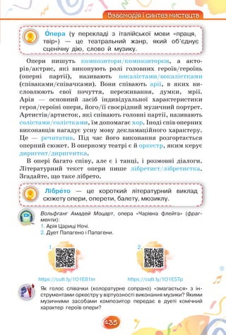 л _____
Взаємодія і синтез мистецтв
Опера (у перекладі з італійської мови «праця,
твір») — це театральний жанр, який об'єднує
сценічну дію, слово й музику.
Опери пишуть композитори/композиторки, а акто-
рів/актрис, які виконують ролі головних героїв/героїнь
(оперні партії), називають вокалістами/вокалістками
(співаками/співачками). Вони співають арії, в яких ви­
словлюють свої почуття, переживання, думки, мрії.
Арія — основний засіб індивідуальної характеристики
героя/героїні опери, його/її своєрідний музичний портрет.
Артистів/артисток, які співають головні партії, називають
солістами/солістками, їм допомагає хор. Іноді спів оперних
виконавців нагадує усну мову декламаційного характеру.
Це — речитатив. Під час його виконання розгортається
оперний сюжет. В оперному театрі є й оркестр, яким керує
диригент/диригентка.
В опері багато співу, але є і танці, і розмовні діалоги.
Літературний текст опери пише лібретист/лібретистка.
Згадайте, що таке лібрето.
' ■(•в Лібрето — це короткий літературний виклад І
5 К,...-'' сюжету опери, оперети, балету, мюзиклу. !
Вольфганг Амадей Моцарт, опера «Чарівна флейта» (фраг­
менти):
1. Арія Цариці Ночі.
2. Дует Папагено і Папагени.
https://cutt.ly/1O1E81m
2.
https://cutt.ly/1O1E5Tp
Як голос співачки (колоратурне сопрано) «змагається» з ін­
струментами оркестру у віртуозності виконання музики? Якими
музичними засобами композитор передає в дуеті комічний
характер героїв опери?
І
^35^
 
