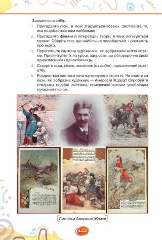 Завдання на вибір.
1. Пригадайте пісні, в яких згадуються козаки. Заспівайте ту,
яка подобається вам найбільше.
2. Пригадайте фільми й літературні твори, в яких оспівуються
козаки. Оберіть твір, що найбільше подобається, і розкажіть
про нього.
3. Перегляньте картини художників, які зображали життя коза­
ків. Презентуйте їх на уроці, запросіть до обговорення своїх
однокласників і однокласниць.
4. Створіть вірш, пісню, малюнок (на вибір), присвячений коза­
цтву.
5. Роздивіться листівки початку минулого століття. Чи знаєте ви
пісні, які зобразив художник — Амвросій Ждаха? Спробуйте
створити подібні листівки, присвячені вашим улюбленим
сучасним пісням.
глг,.- ЛТ’,|
і,’-' ¿/¿/.¿и-Л
¡У и ’.' «Я I
Н-^і/ЛЬОДіьІЛі
СЦі. іЦД лЛК ІІ.™.ЦІЦГ- її >! г
^Листівки Амвросія Ждахи^
5?Ь_Є'
я
1441
■
 