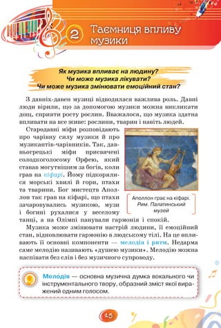 Як музика впливає на людину?
Чи може музика лікувати?
Чи може музика змінювати емоційний стан?
З давніх-давен музиці відводилася важлива роль. Давні
люди вірили, що за допомогою музики можна викликати
дощ, сприяти росту рослин. Вважалося, що музика здатна
впливати на все живе: рослини, тварин і навіть людей.
Стародавні міфи розповідають
про чарівну силу музики й про
музикантів-чарівників. Так, дав­
ньогрецькі міфи присвячені
солодкоголосому Орфею, який
ставав могутнішим за богів, коли
грав на кіфарі. Йому підкоряли­
ся морські хвилі й гори, птахи
та тварини. Бог мистецтв Апол­
лон так грав на кіфарі, що птахи
зачаровувались музикою, музи
і богині рухалися у веселому
танці, а на Олімпі панували гармонія і спокій.
Музика може змінювати настрій людини, її емоційний
стан, відновлювати гармонію в людському тілі. На це впли­
вають її основні компоненти — мелодія і ритм. Недарма
саме мелодію називають «душею музики». Мелодію можна
наспівати без слів і без музичного супроводу.
Аполлон грає на кіфарі.
Рим. Палатинський
музей
Мелодія — основна музична думка вокального чи ;
інструментального твору, образний зміст якої вира- і
жений одним голосом. і
л
 
