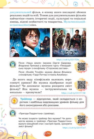 документальний фільм, в основу якого покладені зйомки
реальних подій та осіб. Темою для документальних фільмів
найчастіше стають історичні події, культурні та соціальні
явища, відомі особистості та товариства. Мультиплікацій­
не (анімаційне) кіно.
https://cutt.ly/EO1TDle
Пісня «Наша земля» (музика Сергія Сідорова,
Владлена Пупкова) у виконанні гурту «Піккардій-
ська терція» з кінофільму «Сторожова застава».
Пісня «Double Trouble» музика Джона Вільямса
з кінофільму «Гаррі Поттер і в'язень Азкабану».
До якого виду кінофільмів належать пере­
глянуті уривки? Як музика відображає події
фільму? Чи допомагає музика розкрити зміст
фільму? Яка музика — інструментальна чи
вокальна — прозвучала? https://cutt.ly/CO1T11W
Трейлер — відеоролик, який складається з ко­
ротких і найбільш видовищних уривків фільму для
його анонсування або реклами.
І/
«Пригоди Паддінгтона» (трейлер).
Чи може існувати трейлер без музики? Чи допо­
могла музика в трейлері «Пригоди Паддінгтона»
відчути емоційний стан і настрій героїв, зрозуміти
https://cutt.ly/GO1T3v7
 