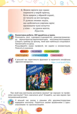 2. Кожен мріяти має право
поринати у вирій пригод,
бути щирим у обраній справі,
не чекати за все нагород.
У думках оживає надія,
що здійсниться омріяна мрія:
проживати чужі почуття
у кіно — то уроки життя.
Приспів.
Колективна робота. Об'єднайтесь у групи.
Розподіліть ролі: сценарист/сценаристка, режисер/режисер-
ка, звукооператор/звукооператорка, монтажер/монтажерка.
Створіть трейлер до фільму, який вам найбільше сподобався.
Презентуйте на уроці.
Розшифруйте назви професій, які задіяні в кіномистецтві.
Поясніть їх значення.
ТОАКР РЕСЕРЖИ ПОЗКОМИТОР
РИСТСЦЕНА ОПЕРАКІНОТОР ТАМОНЖЕР
У вільний час перегляньте фрагмент із музичного кінофільму
■ І «Дронині мандрони». https://cutt.ly/uO1T53z
5^ Ж .
2 1
Про який вид мистецтва розповіла музика? Це народне чи профе­
сійне мистецтво? Чого навчилися діти? Згадайте, що вам відомо про
петриківський розпис.
У вільний час разом з рідними або друзями/подругами
відвідайте кінотеатр. Поділіться своїми враженнями з одно­
класниками та однокласницями.
 