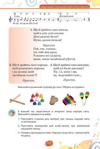 4—-——-2
Гв Ё С7 Ё Ё в с І Гв с ё
2-й к. Для закінчення
&  Л К к і к к 1
1 >
ГЛИ ІТ Г 9* ^¡’ > 11 1> Н  г 9 А * 1 1 »
р р * • л • •-
Л—р----- -—и # = «о£
ви-ще, ви-ще за-каб-лу-ки!
1. Що б зробить таке веселе,
щоб в усіх-усіх оселях
Діти радісні були?
Нумо, разом почали!
Приспів:
Гей, гоп, гопака,
ось тобі моя рука.
Узялися всі за руки,
вище, вище закаблуки! (Двічі).
2. Що б зробить таке хороше, 3. Що б зробитьтаке важливе,
щоб розвіялась пороша, щоб усі були щасливі?
і на вулиці моїй Ти, і я, вони і ми,
заспівали солов'ї? ну, подумайте самі...
Приспів. Приспів.
виконайте ритмічний супровід до пісні. Оберіть інструмент.
У вільний час перегляньте в інтернеті танці народів світу.
Виконайте завдання на вибір.
1. Підготуйте сторінку для лепбука про танець народів світу
зі світлинами.
2. Підготуйте відеоролик для ютуб-каналу про улюблений
народний танець.
3. Складіть кросворд на тему «Народні танці світу», презентуйте
на уроці.
22
 