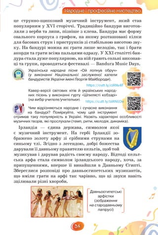це струнно-щипковий музичний інструмент, який став
популярним у XVI сторіччі. Традиційно бандури виготов­
ляли з верби та липи, пізніше з клена. Бандура має форму
овального корпуса з грифом, на якому розташовані кілки
для басових струн і приструнків зі стабільною висотою зву­
ку. На бандурі можна як грати лише мелодію, так і брати
акорди та грати всіма пальцями одразу. У ХХІ столітті бан­
дура стала дуже популярною, на ній грають сольні виконав-
ці та групи, проводяться фестивалі — Bandura Music Days.
Українська народна пісня «Ой лопнув обруч»
(у виконанні Національної заслуженої капели
бандуристів України імені Георгія Майбороди).
https://cutt.ly/cIANv4F
Кавер-версії світових хітів й українських народ­
них пісень у виконанні гурту «Шпилясті кобзарі»
(на вибір учителя/учительки). https://cutt.ly/bIANEOe
Чим відрізняються народне і сучасне виконання
на бандурі? Поміркуйте, чому цей інструмент
отримав таку популярність в Україні. Назвіть характерні особливості
музичних творів, які прослухали (темп, ритм, мелодія, динаміка).
Ірландія — єдина держава, символом якої
є музичний інструмент. На гербі Ірландії зо­
бражено золоту арфу зі срібними струнами на
синьому тлі. Згідно з легендою, добрі божества
дарували її давньому правителюкельтів,щоб той
музикував і дарував радість своєму народу. Відтоді кельт­
ська арфа стала символом ірландського народу, хоча, за
припущеннями, вперше її винайшли в Давньому Єгипті.
Збереглися розповіді про давньоєгипетських музикантів,
що вміли грати на арфі так чарівно, що ці звуки навіть
зцілювали різні хвороби.
Давньоєгипетські
арфістки
(зображення
на стародавньому
папірусі)
3*
 