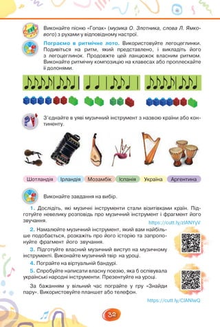 Виконайте пісню «Гопак» (музика О. Злотника, слова Л. Ямко­
вого) з рухами у відповідному настрої.
Пограємо в ритмічне лото. Використовуйте легоцеглинки.
Подивіться на ритм, який представлено, і викладіть його
з легоцеглинок. Продовжте цей ланцюжок власним ритмом.
Виконайте ритмічну композицію на клавесах або проплескайте
її долонями.
ШИН **
З'єднайте в уяві музичний інструмент з назвою країни або кон­
тиненту.
Шотландія Ірландія Мозамбік Іспанія Україна Аргентина
Виконайте завдання на вибір.
1. Дослідіть, які музичні інструменти стали візитівками країн. Під­
готуйте невелику розповідь про музичний інструмент і фрагмент його
звучання. https://cutt.ly/zIANYyV
2. Намалюйте музичний інструмент, який вам найбіль­
ше подобається, розкажіть про його історію та запропо­
нуйте фрагмент його звучання.
3. Підготуйте власний музичний виступ на музичному
інструменті. Виконайте музичний твір на уроці.
4. Пограйте на віртуальній бандурі.
5. Спробуйте написати власну поезію, яка б оспівувала
українські народні інструменти. Презентуйте на уроці.
За бажанням у вільний час пограйте у гру «Знайди
пару». Використовуйте планшет або телефон.
https://cutt.ly/CIANIwQ
 