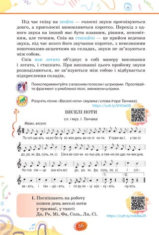 Під час співу на легато — голосні звуки проспівуються
довго, а приголосні вимовляються коротко. Перехід з од­
ного звука на інший має бути плавним, рівним, непоміт­
ним, але точним. Спів на стаккато — це прийом ведення
звука, під час якого його звучання коротке, з невеликими
поштовхами-акцентами на складах, звуки не зв'язуються
між собою.
Спів нон легато об'єднує в собі манеру виконання
і легато, і стаккато. При виконанні цього прийому звуки
розподіляються, не зв'язуються між собою і відбувається
підкреслення складів.
Поекспериментуйте з власним голосом і штрихами. Проспівай­
те фрагмент з улюбленої пісні, змінюючи штрихи.
Розучіть пісню «Веселі ноти» (музика і слова Ігора Танчака).
https://cutt.ly/VHOwl35
ВЕСЕЛІ НОТИ
сл. і муз. І. Танчака
Жваво, весело
По-спі-ша-ють на ро-бо-ту ко-жен день ве-се-лі но-ти. У трам-ва-ї, у так-сі:
¡Р І І ? І ? ? Л
до, ре, мі, фа, соль, ля, сі. Сім в ве-сел-ки ко-льо-рів, в тиж-ня сім щас-ли-вихднів.
? у* І
Но-ток сім — це зна-ють всі: І спі -
. ... 112. І
V J ІГ г 'г J □ г 'м » :ІІ?
ва - ють, і тан - цю - ють, і по ву-ли - ці кро - ку - ють.
До, Р
<,_/л
до, ре, мі, фа, соль, ля, сі.
1.
1. Поспішають на роботу
кожен день веселі ноти
у трамваї, у таксі:
До, Ре, Мі, Фа, Соль, Ля, Сі. https://cutt.ly/mIANAJR
 